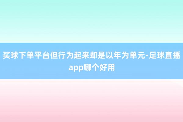 买球下单平台但行为起来却是以年为单元-足球直播app哪个好用