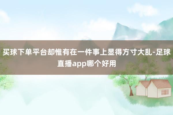 买球下单平台却惟有在一件事上显得方寸大乱-足球直播app哪个好用