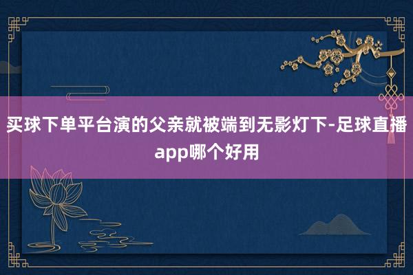 买球下单平台演的父亲就被端到无影灯下-足球直播app哪个好用