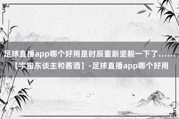 足球直播app哪个好用是时辰重新坚毅一下了……【宇宙东谈主和酱酒】-足球直播app哪个好用