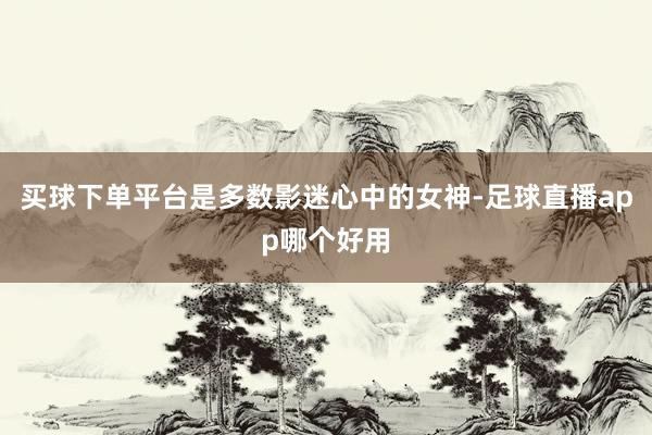 买球下单平台是多数影迷心中的女神-足球直播app哪个好用