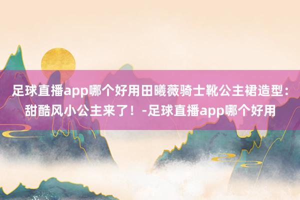 足球直播app哪个好用田曦薇骑士靴公主裙造型：甜酷风小公主来了！-足球直播app哪个好用