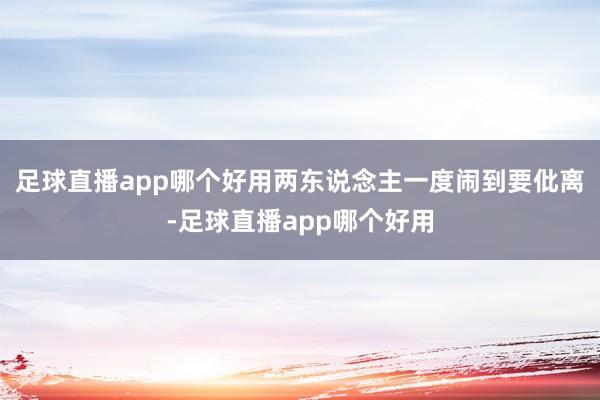 足球直播app哪个好用两东说念主一度闹到要仳离-足球直播app哪个好用