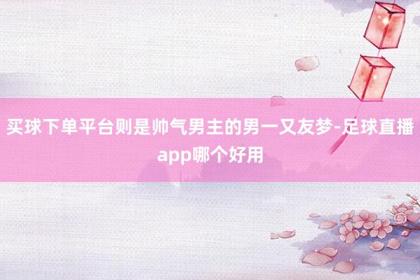 买球下单平台则是帅气男主的男一又友梦-足球直播app哪个好用