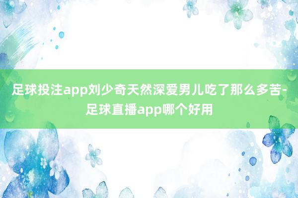 足球投注app刘少奇天然深爱男儿吃了那么多苦-足球直播app哪个好用