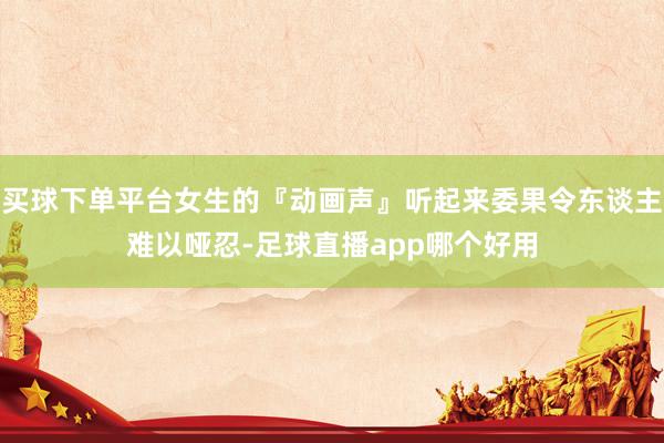 买球下单平台女生的『动画声』听起来委果令东谈主难以哑忍-足球直播app哪个好用