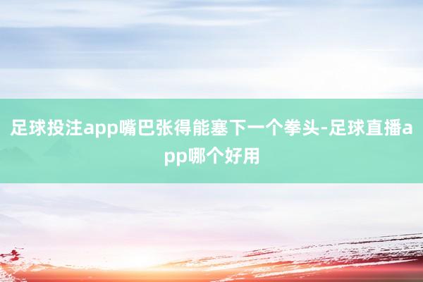 足球投注app嘴巴张得能塞下一个拳头-足球直播app哪个好用