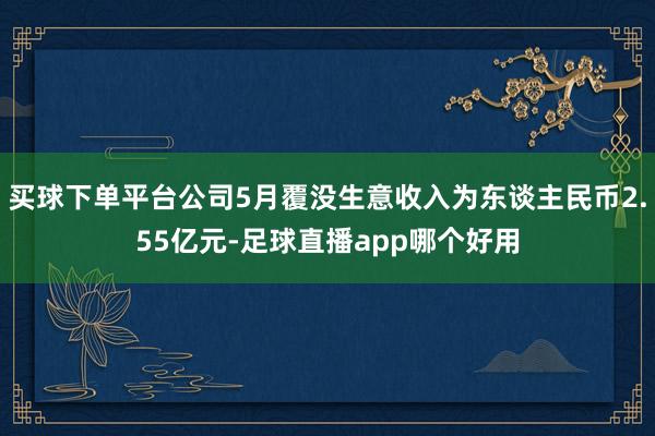 买球下单平台公司5月覆没生意收入为东谈主民币2.55亿元-足球直播app哪个好用