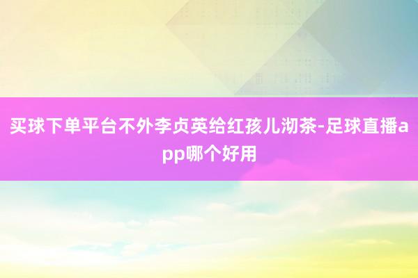 买球下单平台不外李贞英给红孩儿沏茶-足球直播app哪个好用