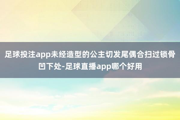 足球投注app未经造型的公主切发尾偶合扫过锁骨凹下处-足球直播app哪个好用