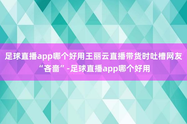 足球直播app哪个好用王丽云直播带货时吐槽网友“吝啬”-足球直播app哪个好用