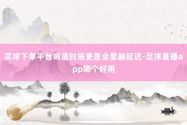 买球下单平台响适时辰更是会显赫延迟-足球直播app哪个好用