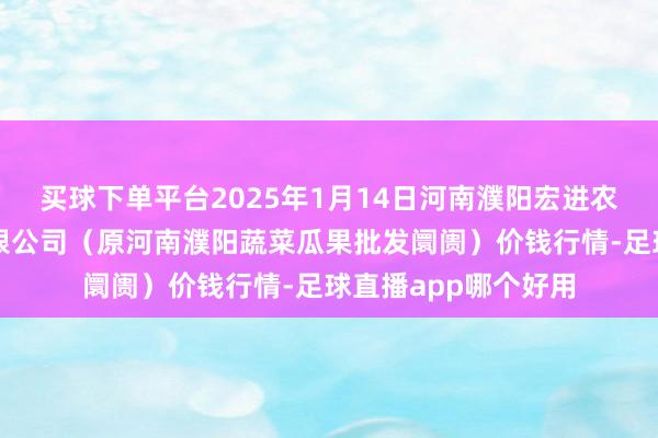 买球下单平台2025年1月14日河南濮阳宏进农副居品批发阛阓有限公司(原河南濮阳蔬菜瓜果批发阛阓)价钱行情-足球直播app哪个好用