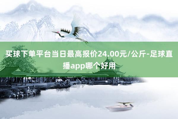 买球下单平台当日最高报价24.00元/公斤-足球直播app哪个好用