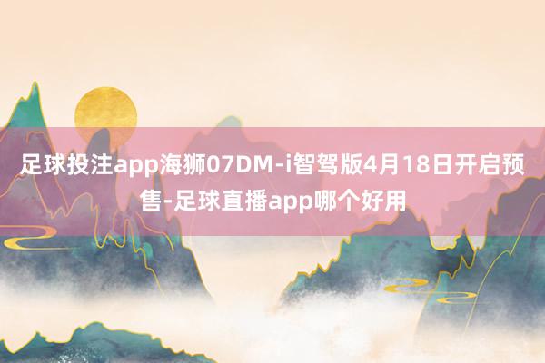 足球投注app海狮07DM-i智驾版4月18日开启预售-足球直播app哪个好用
