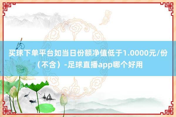 买球下单平台如当日份额净值低于1.0000元/份（不含）-足球直播app哪个好用