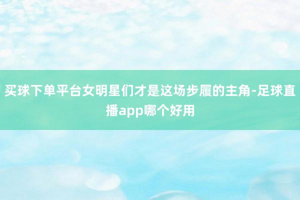 买球下单平台女明星们才是这场步履的主角-足球直播app哪个好用