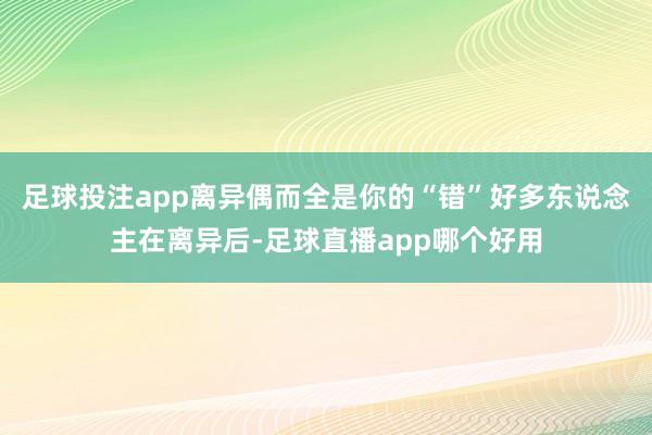足球投注app离异偶而全是你的“错”好多东说念主在离异后-足球直播app哪个好用