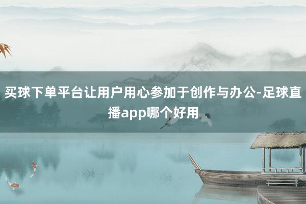 买球下单平台让用户用心参加于创作与办公-足球直播app哪个好用