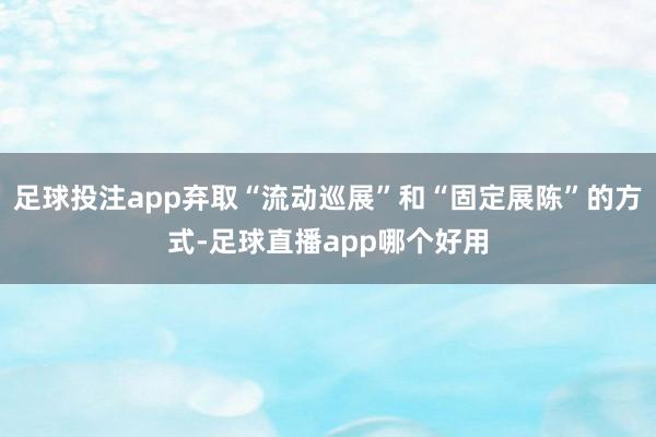 足球投注app弃取“流动巡展”和“固定展陈”的方式-足球直播app哪个好用