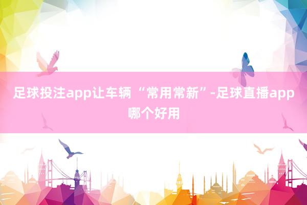 足球投注app让车辆 “常用常新”-足球直播app哪个好用