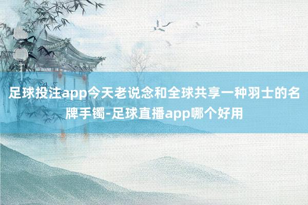 足球投注app今天老说念和全球共享一种羽士的名牌手镯-足球直播app哪个好用