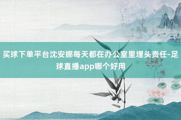买球下单平台沈安娜每天都在办公室里埋头责任-足球直播app哪个好用