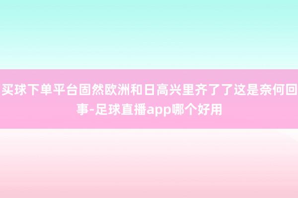 买球下单平台固然欧洲和日高兴里齐了了这是奈何回事-足球直播app哪个好用