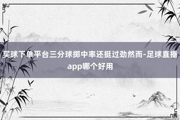 买球下单平台三分球掷中率还挺过劲然而-足球直播app哪个好用