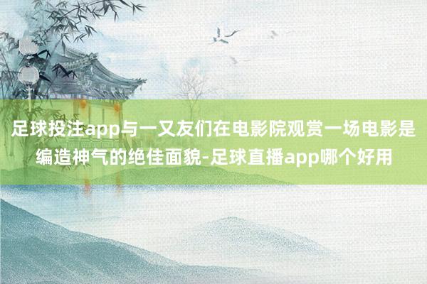 足球投注app与一又友们在电影院观赏一场电影是编造神气的绝佳面貌-足球直播app哪个好用