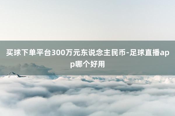 买球下单平台300万元东说念主民币-足球直播app哪个好用