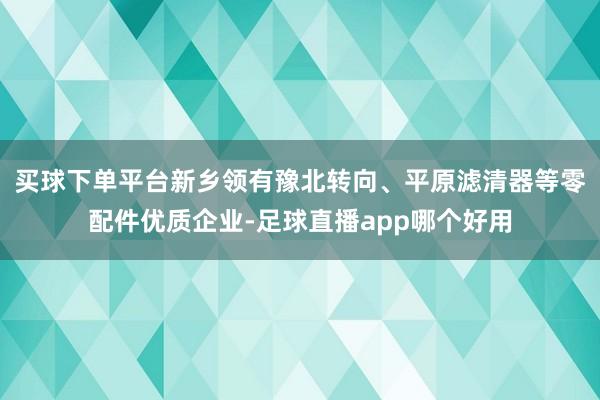买球下单平台新乡领有豫北转向、平原滤清器等零配件优质企业-足球直播app哪个好用