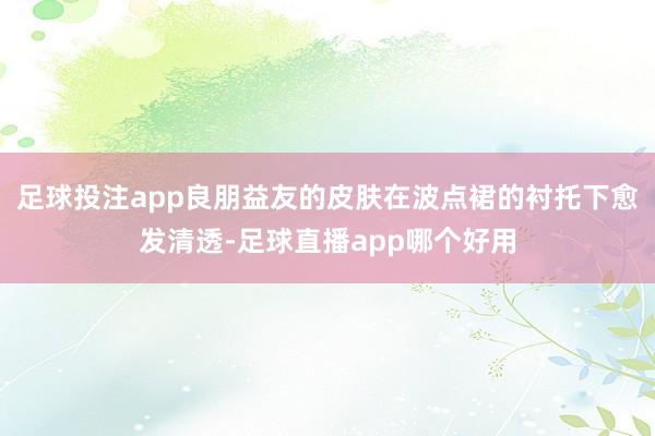 足球投注app良朋益友的皮肤在波点裙的衬托下愈发清透-足球直播app哪个好用