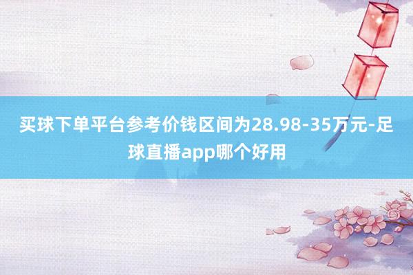 买球下单平台参考价钱区间为28.98-35万元-足球直播app哪个好用