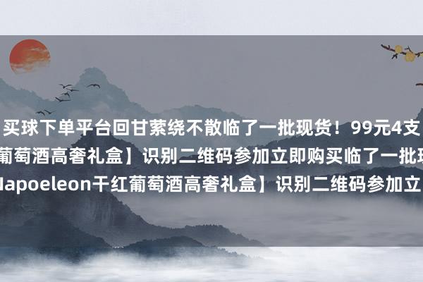 买球下单平台回甘萦绕不散临了一批现货！99元4支！【Napoeleon干红葡萄酒高奢礼盒】识别二维码参加立即购买临了一批现货！99元4支！【Napoeleon干红葡萄酒高奢礼盒】识别二维码参加立即购买*商品骨子价钱以购买齐集为准-足球直播app哪个好用