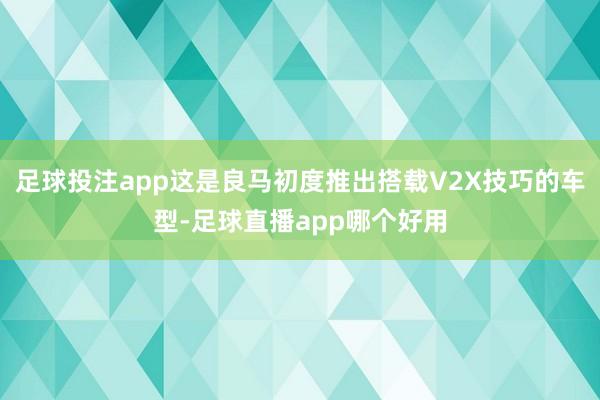 足球投注app这是良马初度推出搭载V2X技巧的车型-足球直播app哪个好用