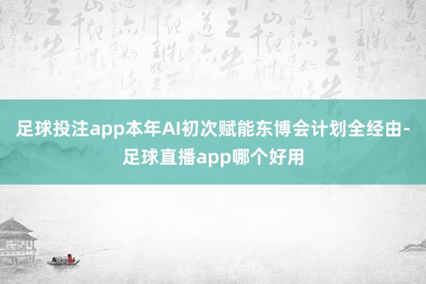 足球投注app本年AI初次赋能东博会计划全经由-足球直播app哪个好用