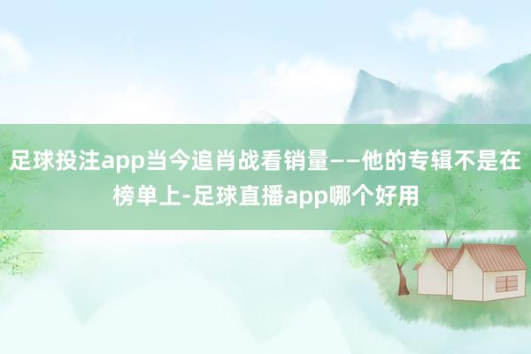 足球投注app当今追肖战看销量——他的专辑不是在榜单上-足球直播app哪个好用