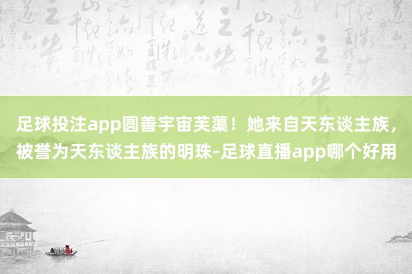 足球投注app圆善宇宙芙蕖！她来自天东谈主族，被誉为天东谈主族的明珠-足球直播app哪个好用