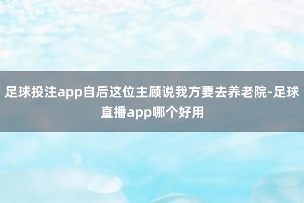 足球投注app自后这位主顾说我方要去养老院-足球直播app哪个好用