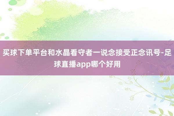 买球下单平台和水晶看守者一说念接受正念讯号-足球直播app哪个好用
