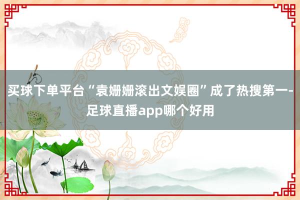 买球下单平台“袁姗姗滚出文娱圈”成了热搜第一-足球直播app哪个好用