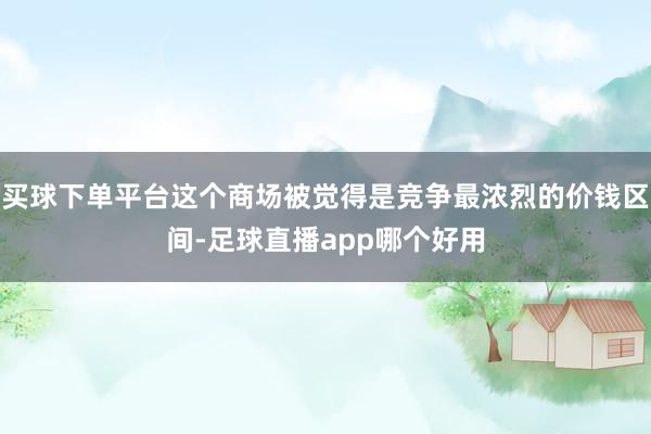 买球下单平台这个商场被觉得是竞争最浓烈的价钱区间-足球直播app哪个好用