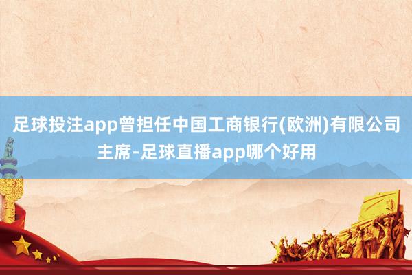 足球投注app曾担任中国工商银行(欧洲)有限公司主席-足球直播app哪个好用
