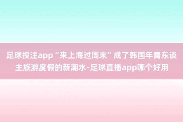 足球投注app“来上海过周末”成了韩国年青东谈主旅游度假的新潮水-足球直播app哪个好用