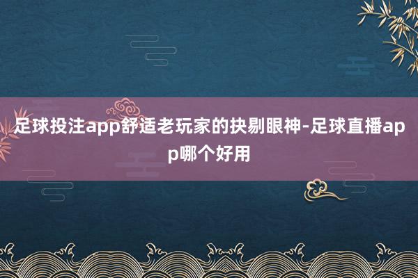 足球投注app舒适老玩家的抉剔眼神-足球直播app哪个好用