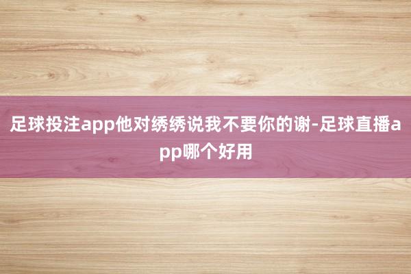 足球投注app他对绣绣说我不要你的谢-足球直播app哪个好用