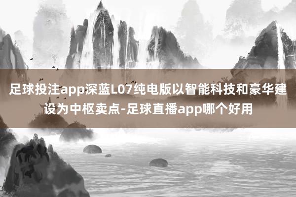 足球投注app深蓝L07纯电版以智能科技和豪华建设为中枢卖点-足球直播app哪个好用
