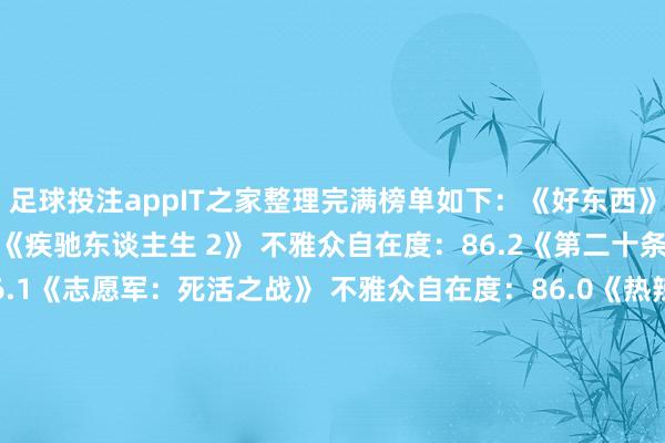 足球投注appIT之家整理完满榜单如下：《好东西》 不雅众自在度：86.8《疾驰东谈主生 2》 不雅众自在度：86.2《第二十条》不雅众自在度：86.1《志愿军：死活之战》 不雅众自在度：86.0《热辣滚热》 不雅众自在度：85.9《抓娃娃》 不雅众自在度：85.8《雄狮少年 2》 不雅众自在度：85.5《熊出没・逆转时空》不雅众自在度：85.5《小小的我》 不雅众自在度：85.4《焚城》 不雅众