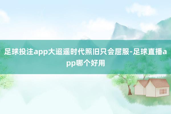 足球投注app大迢遥时代照旧只会屈服-足球直播app哪个好用